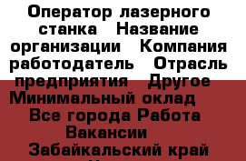 Оператор лазерного станка › Название организации ­ Компания-работодатель › Отрасль предприятия ­ Другое › Минимальный оклад ­ 1 - Все города Работа » Вакансии   . Забайкальский край,Чита г.